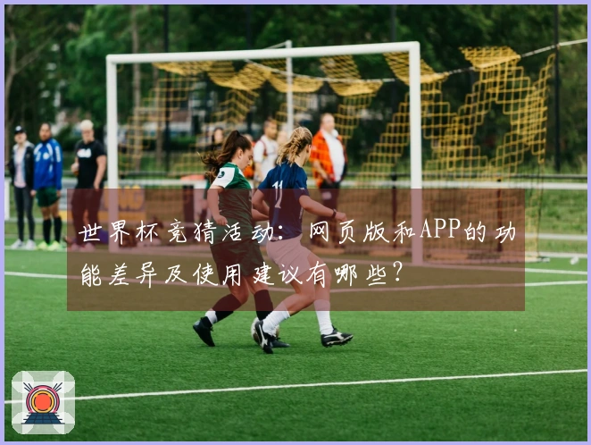 世界杯竞猜活动：网页版和APP的功能差异及使用建议有哪些？