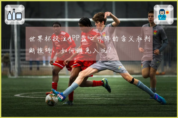 世界杯投注APP盘口升降的含义和判断技巧，如何避免入坑？